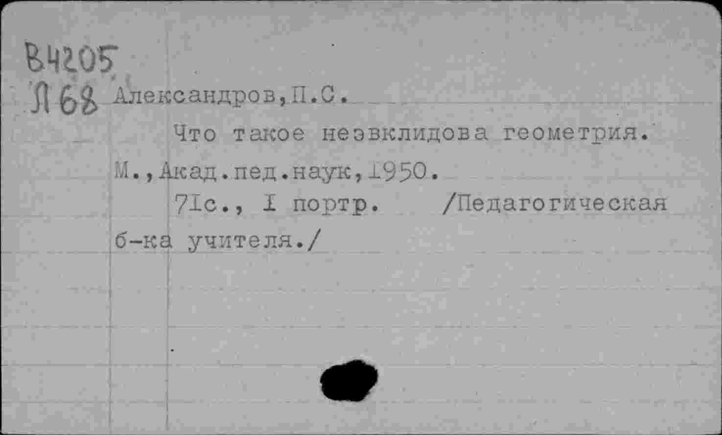 ﻿ВЧ2.07
Л Александров,П.С.
Что такое неэвклидова геометрия.
М.,Акад.пед.наук,1950.
71с., I портр. /Педагогическая б-ка учителя./